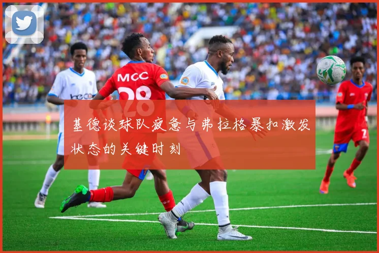 基德谈球队疲惫与弗拉格暴扣激发状态的关键时刻