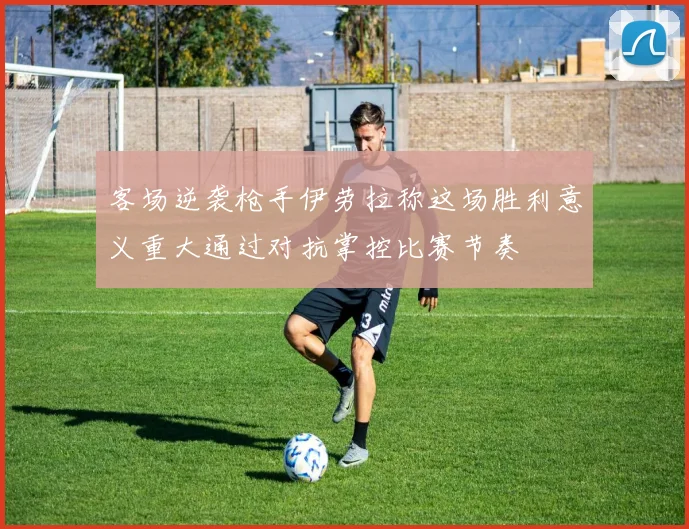 客场逆袭枪手伊劳拉称这场胜利意义重大通过对抗掌控比赛节奏