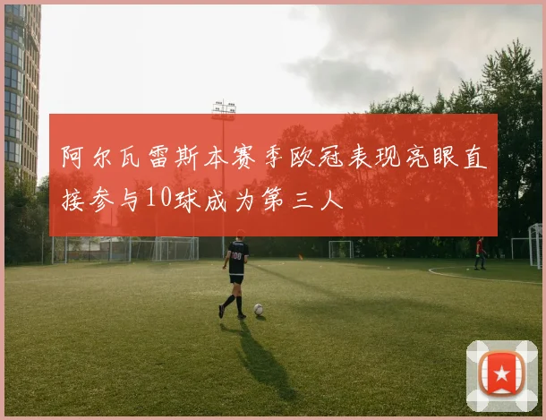 阿尔瓦雷斯本赛季欧冠表现亮眼直接参与10球成为第三人